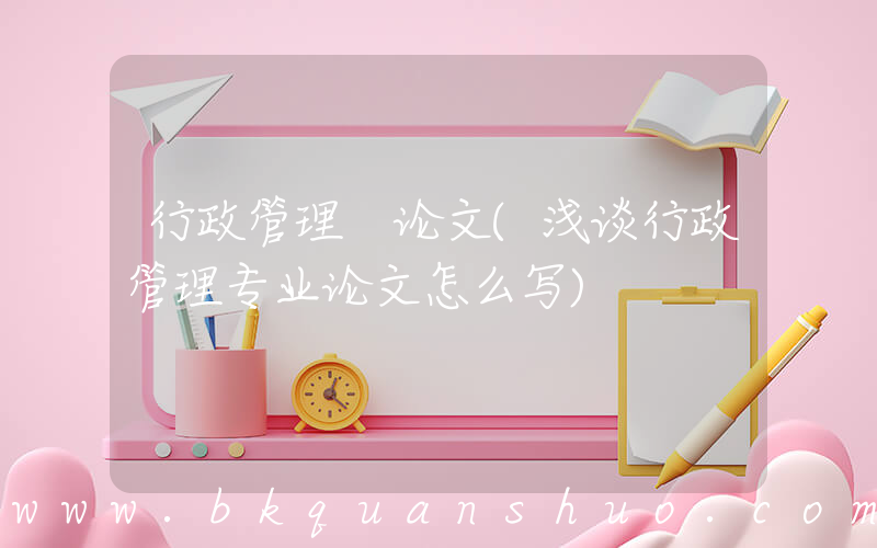 行政管理 论文(浅谈行政管理专业论文怎么写)